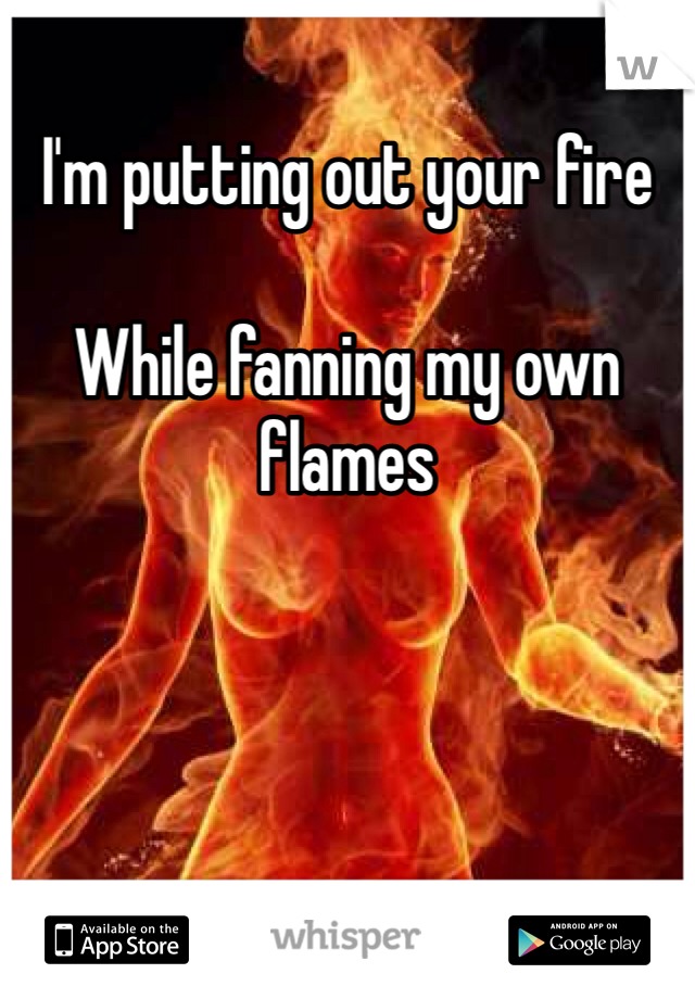 I'm putting out your fire

While fanning my own flames 