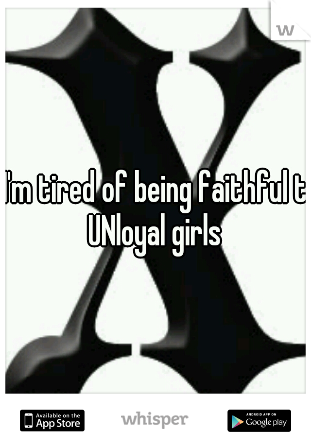 I'm tired of being faithful to
UNloyal girls