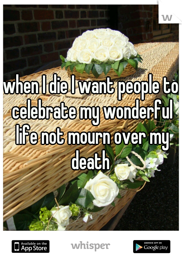 when I die I want people to celebrate my wonderful life not mourn over my death 