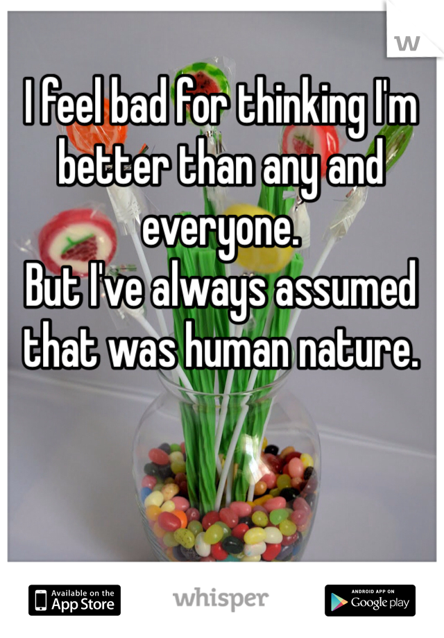 I feel bad for thinking I'm better than any and everyone. 
But I've always assumed that was human nature. 