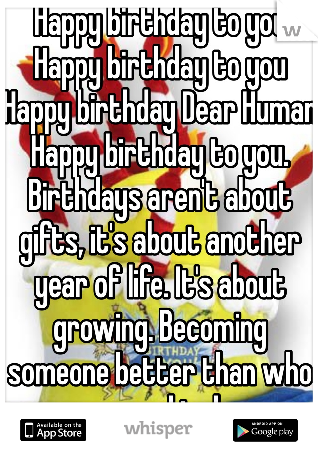 Happy birthday to you
Happy birthday to you
Happy birthday Dear Human
Happy birthday to you. Birthdays aren't about gifts, it's about another year of life. It's about growing. Becoming someone better than who you used to be. 