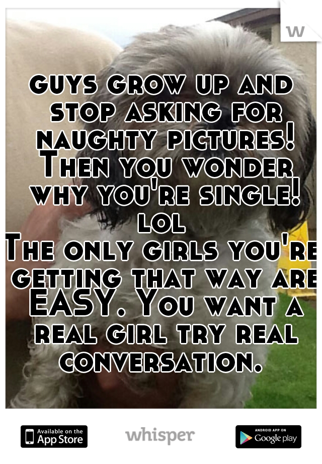 guys grow up and stop asking for naughty pictures! Then you wonder why you're single! lol 
The only girls you're getting that way are EASY. You want a real girl try real conversation. 