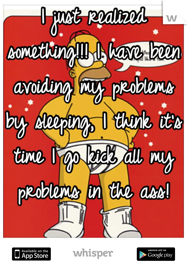 I just realized something!!! I have been avoiding my problems by sleeping, I think it's time I go kick all my problems in the ass!
