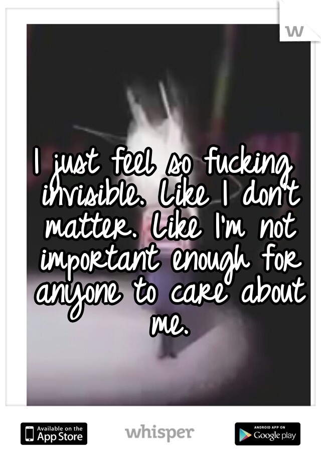 I just feel so fucking invisible. Like I don't matter. Like I'm not important enough for anyone to care about me.