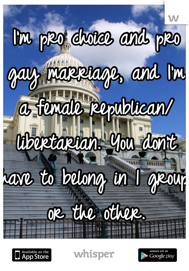 I'm pro choice and pro gay marriage, and I'm a female republican/libertarian. You don't have to belong in 1 group or the other. 