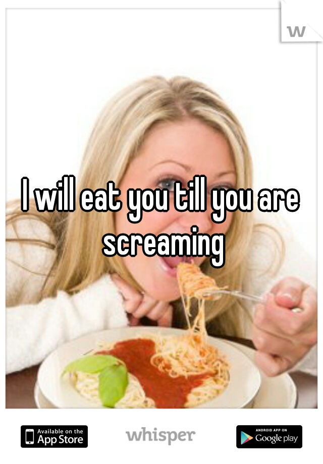 I will eat you till you are screaming