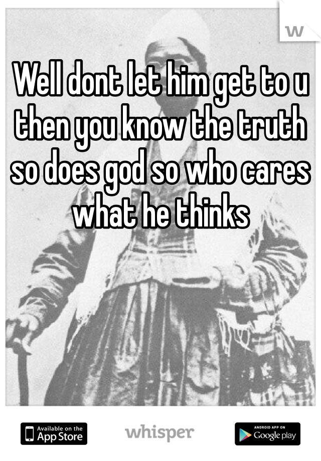 Well dont let him get to u then you know the truth so does god so who cares what he thinks