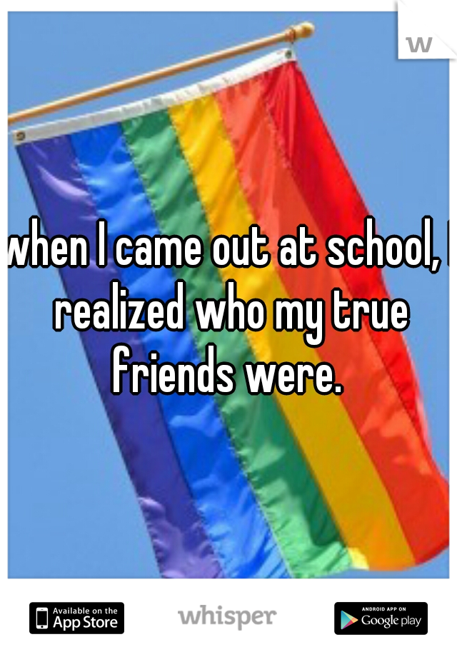 when I came out at school, I realized who my true friends were. 