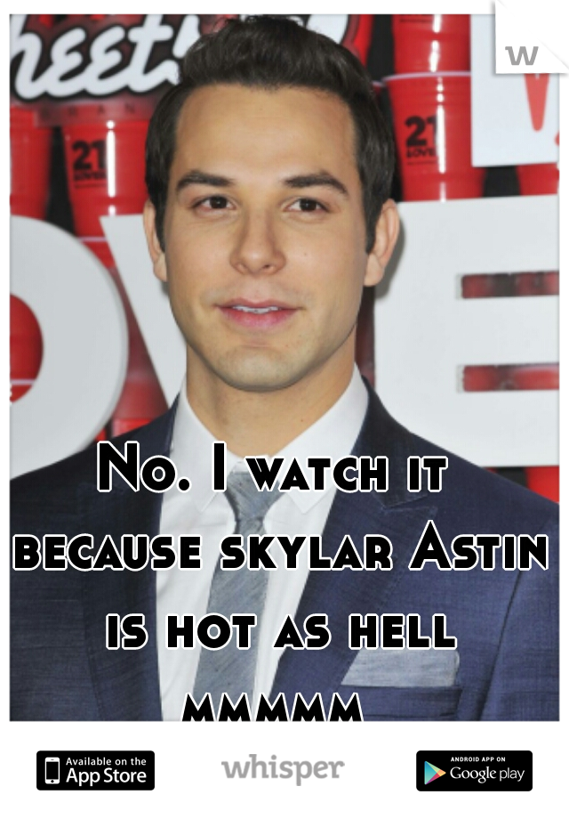 No. I watch it because skylar Astin is hot as hell mmmmm 