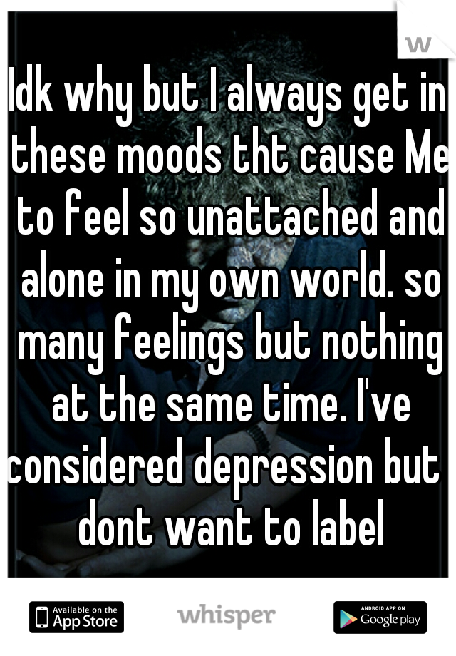Idk why but I always get in these moods tht cause Me to feel so unattached and alone in my own world. so many feelings but nothing at the same time. I've considered depression but I dont want to label