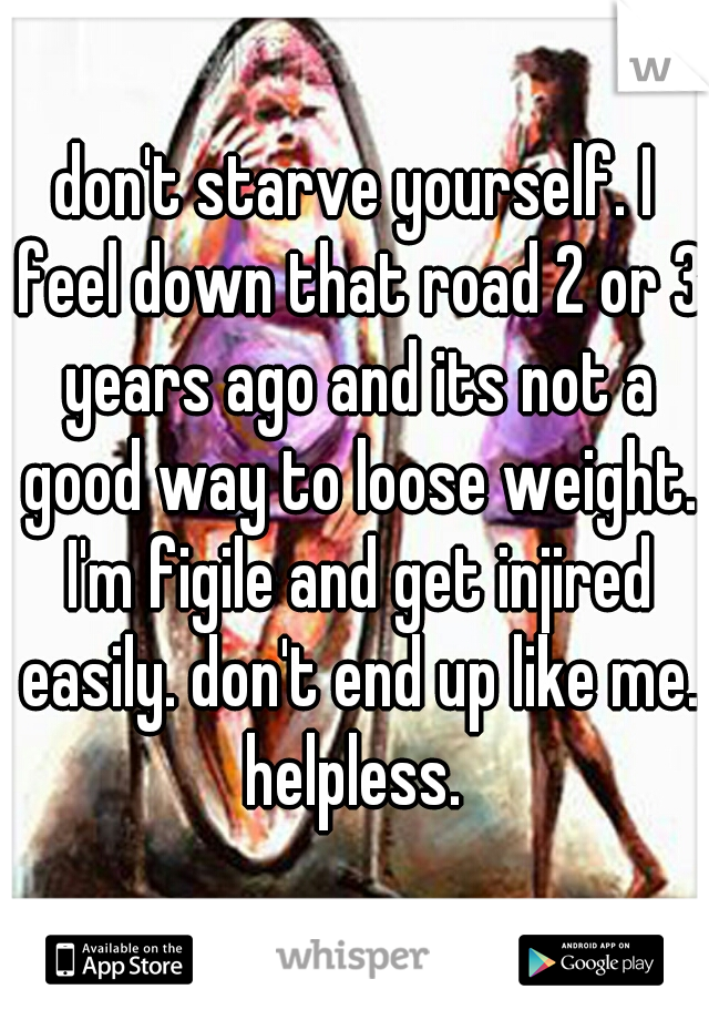don't starve yourself. I feel down that road 2 or 3 years ago and its not a good way to loose weight. I'm figile and get injired easily. don't end up like me. helpless. 