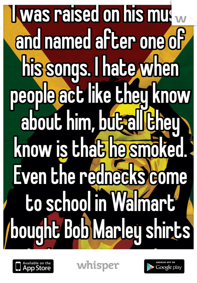 I was raised on his music and named after one of his songs. I hate when people act like they know about him, but all they know is that he smoked. Even the rednecks come to school in Walmart bought Bob Marley shirts just as an excuse to.