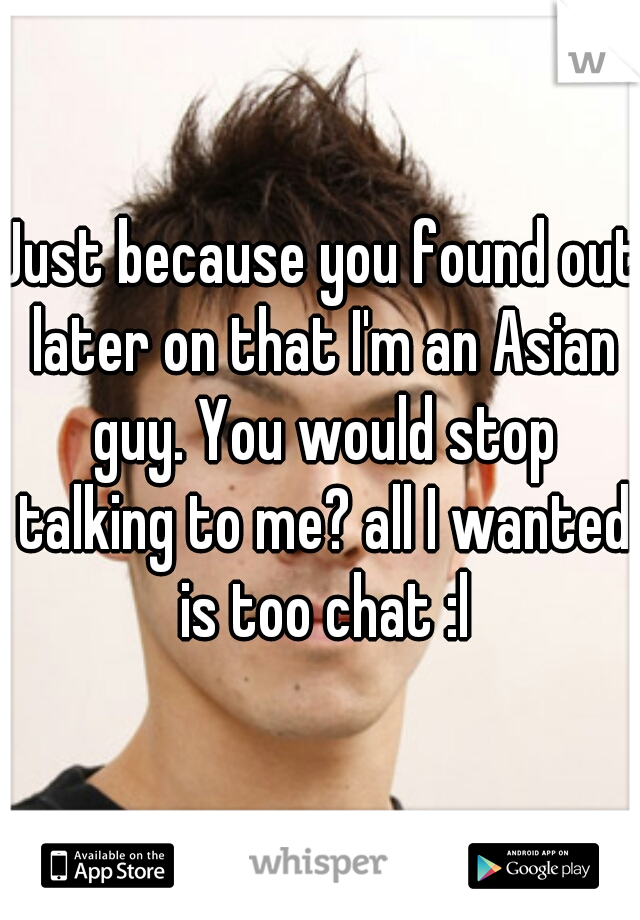 Just because you found out later on that I'm an Asian guy. You would stop talking to me? all I wanted is too chat :l