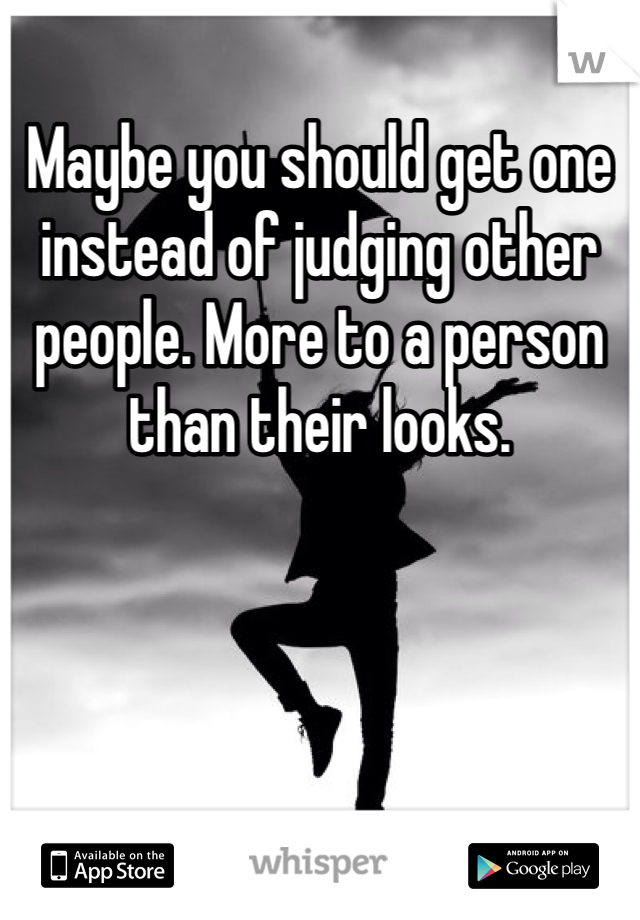 Maybe you should get one instead of judging other people. More to a person than their looks. 