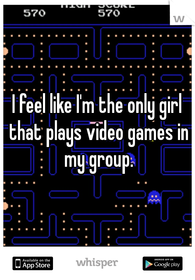 I feel like I'm the only girl that plays video games in my group.