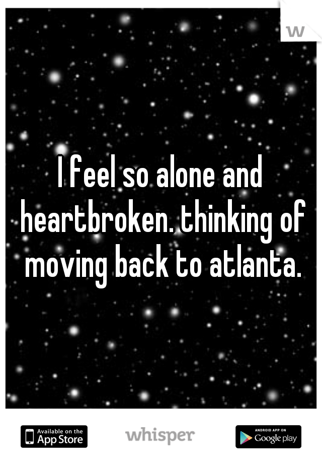 I feel so alone and heartbroken. thinking of moving back to atlanta.