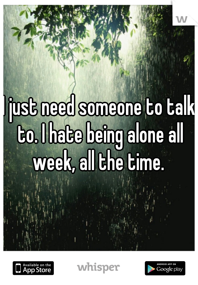 I just need someone to talk to. I hate being alone all week, all the time. 