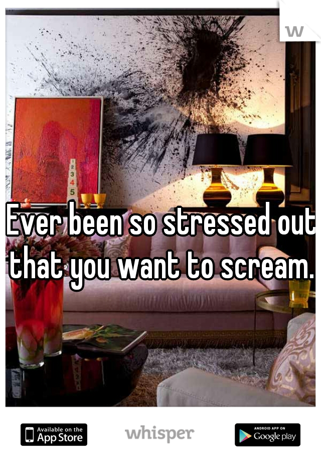 Ever been so stressed out that you want to scream. 