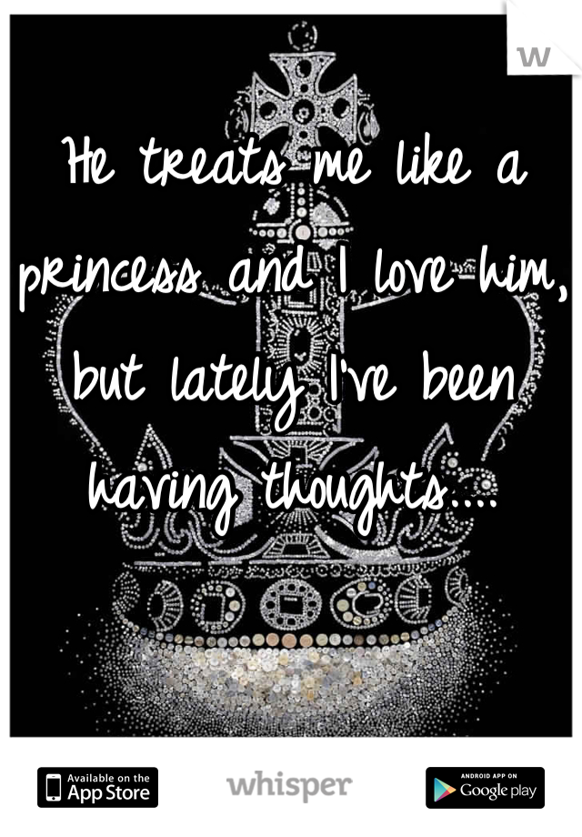 He treats me like a princess and I love him, but lately I've been having thoughts....