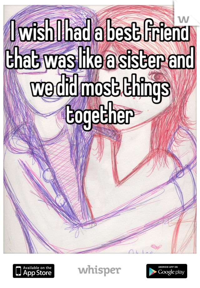 I wish I had a best friend that was like a sister and we did most things together 