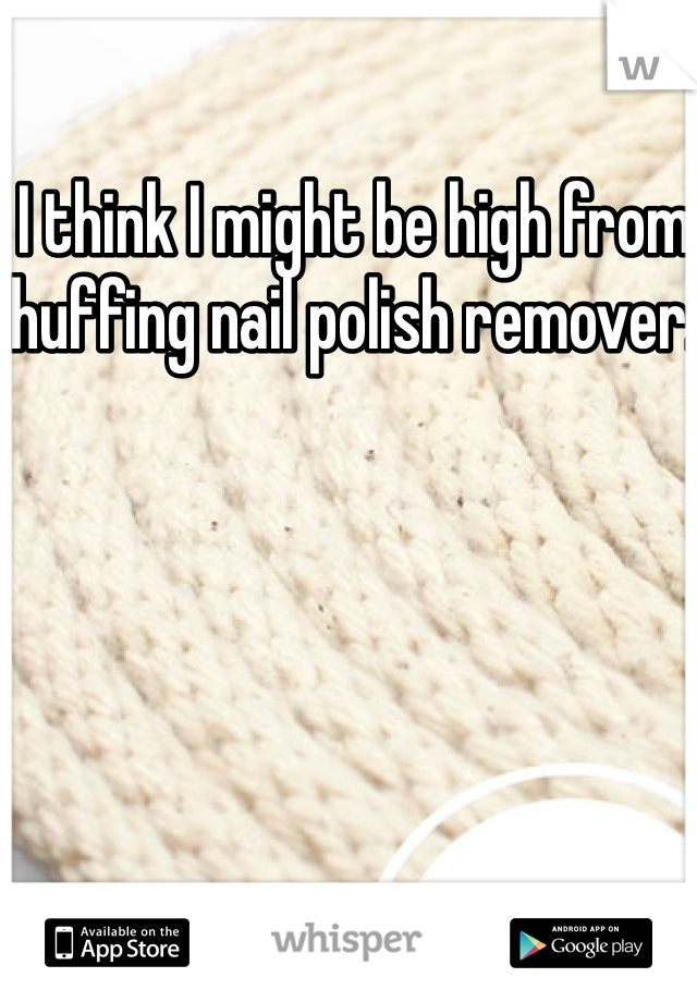 I think I might be high from huffing nail polish remover. 