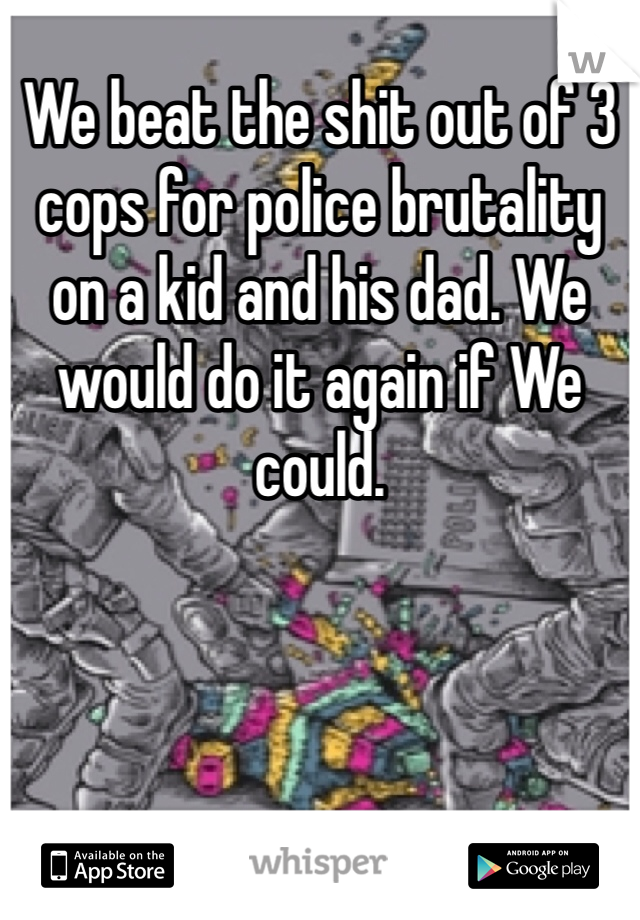 We beat the shit out of 3 cops for police brutality on a kid and his dad. We would do it again if We could.