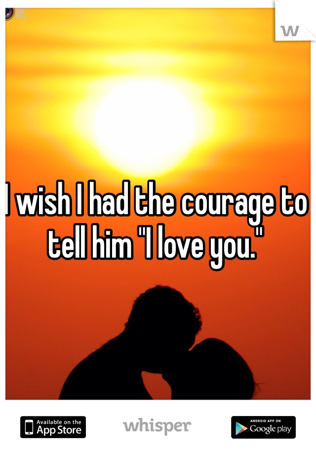 I wish I had the courage to tell him "I love you."