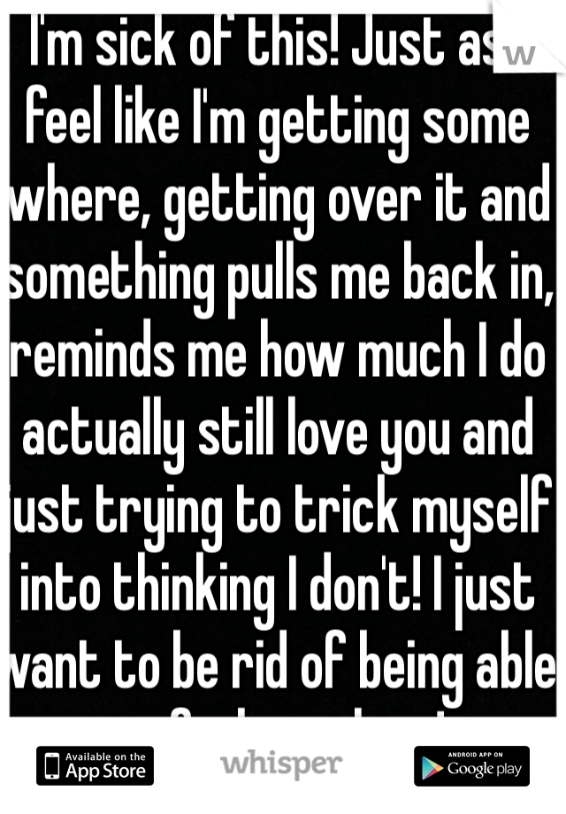 I'm sick of this! Just as I feel like I'm getting some where, getting over it and something pulls me back in, reminds me how much I do actually still love you and just trying to trick myself into thinking I don't! I just want to be rid of being able to feel anything!