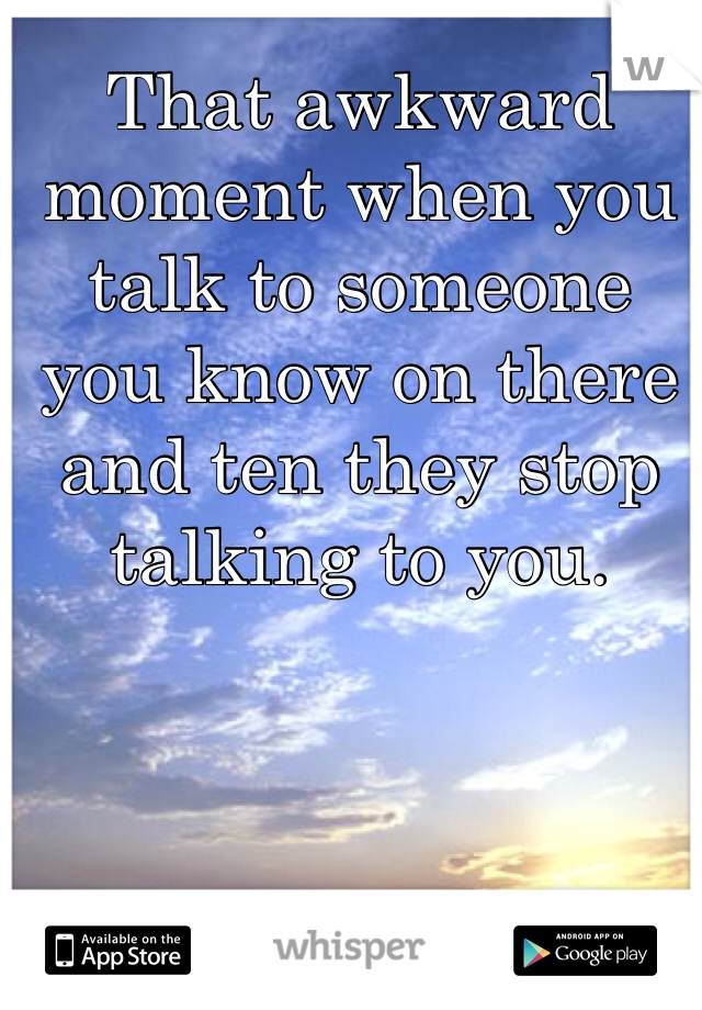 That awkward moment when you talk to someone you know on there and ten they stop talking to you.