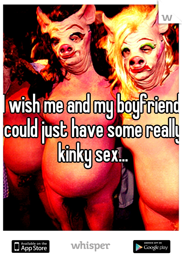 I wish me and my boyfriend could just have some really kinky sex...