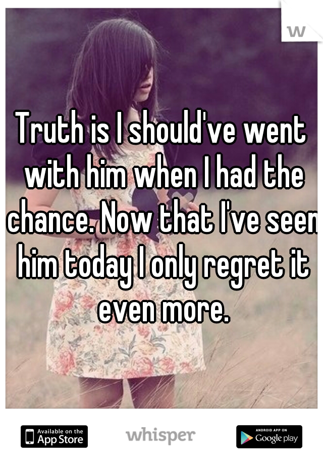 Truth is I should've went with him when I had the chance. Now that I've seen him today I only regret it even more.