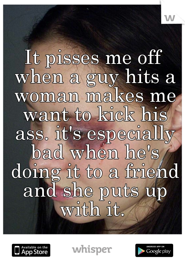 It pisses me off when a guy hits a woman makes me want to kick his ass. it's especially bad when he's doing it to a friend and she puts up with it. 