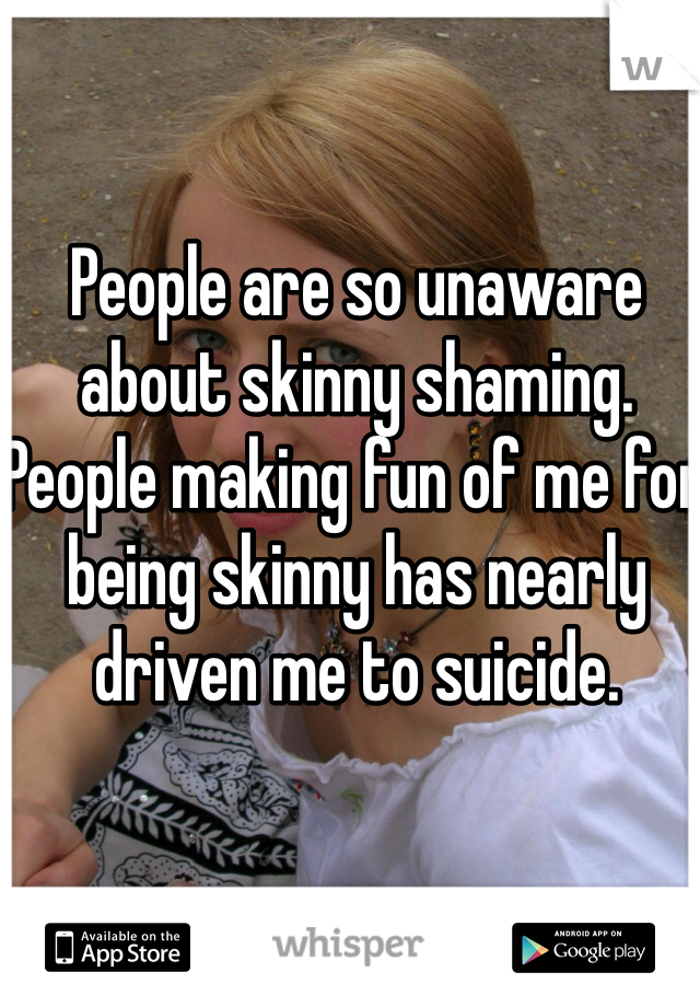People are so unaware about skinny shaming. People making fun of me for being skinny has nearly driven me to suicide. 