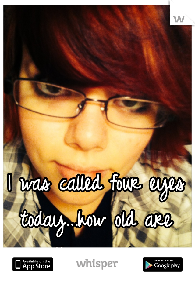 I was called four eyes today...how old are these people
