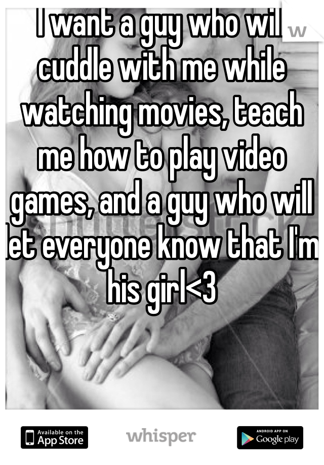 I want a guy who will cuddle with me while watching movies, teach me how to play video games, and a guy who will let everyone know that I'm his girl<3