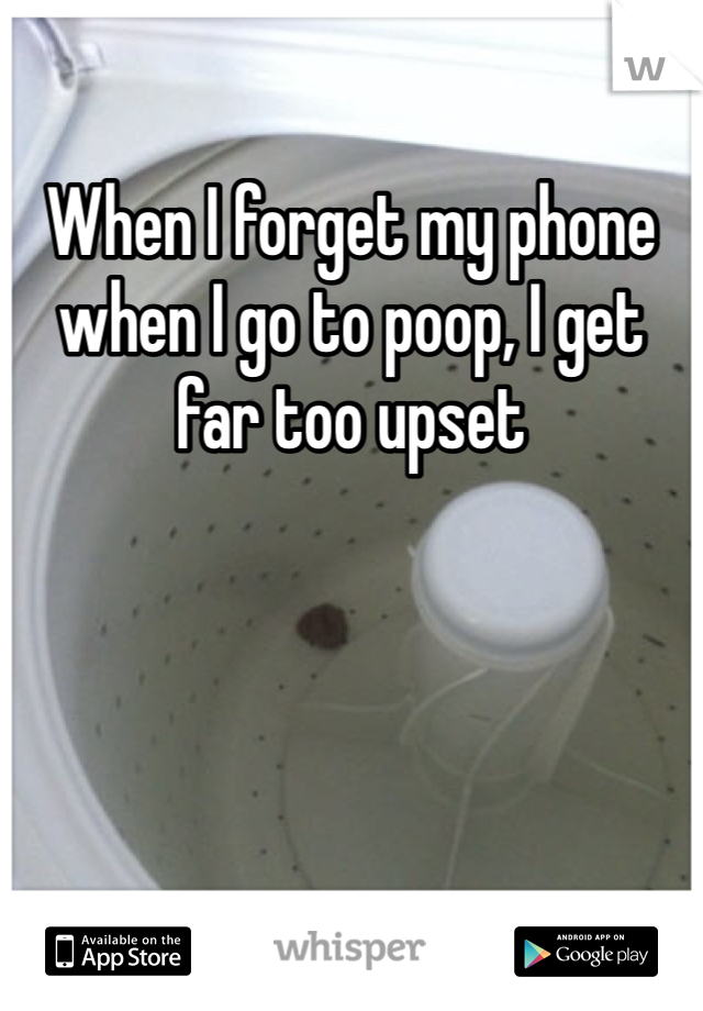 When I forget my phone when I go to poop, I get far too upset 