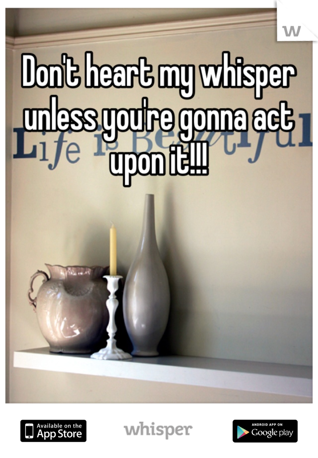 Don't heart my whisper unless you're gonna act upon it!!!