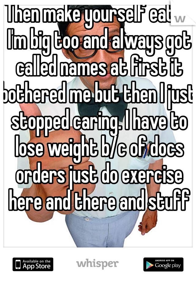Then make yourself eat lol I'm big too and always got called names at first it bothered me but then I just stopped caring. I have to lose weight b/c of docs orders just do exercise here and there and stuff