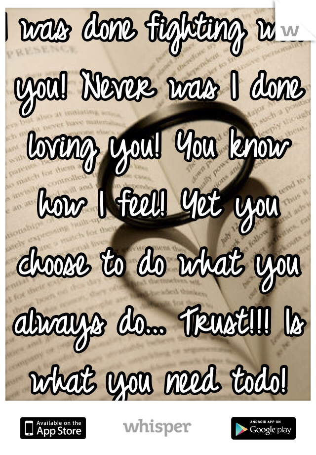 I was done fighting with you! Never was I done loving you! You know how I feel! Yet you choose to do what you always do... Trust!!! Is what you need todo!