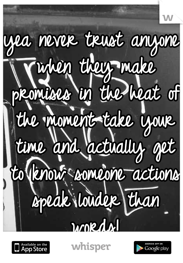 yea never trust anyone when they make promises in the heat of the moment take your time and actually get to know someone actions speak louder than words!