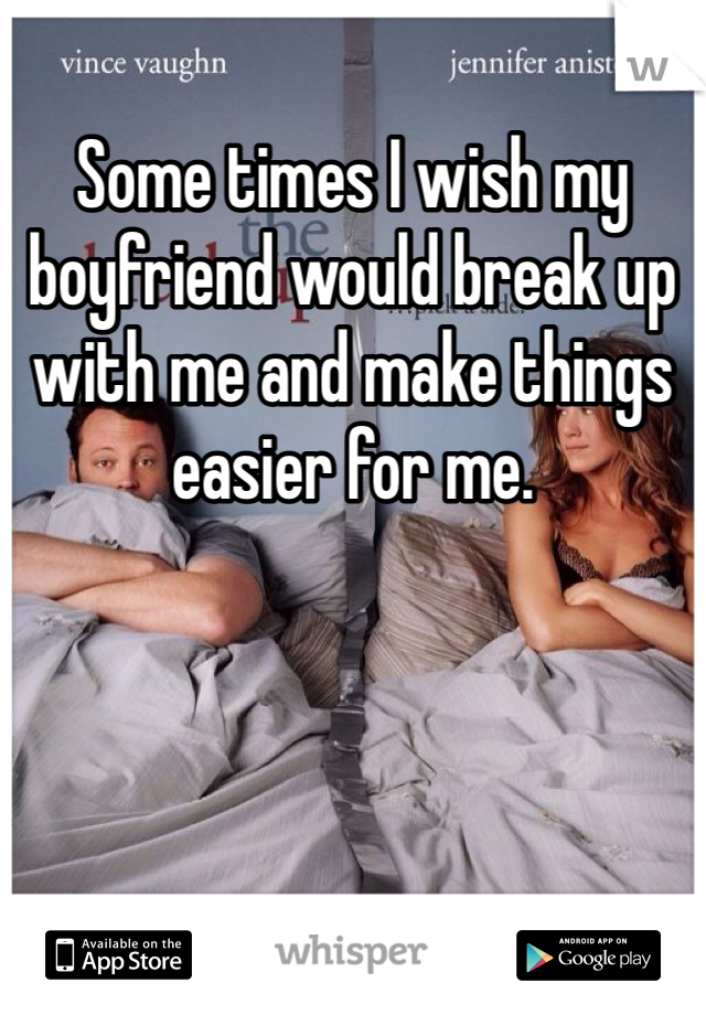 Some times I wish my boyfriend would break up with me and make things easier for me. 