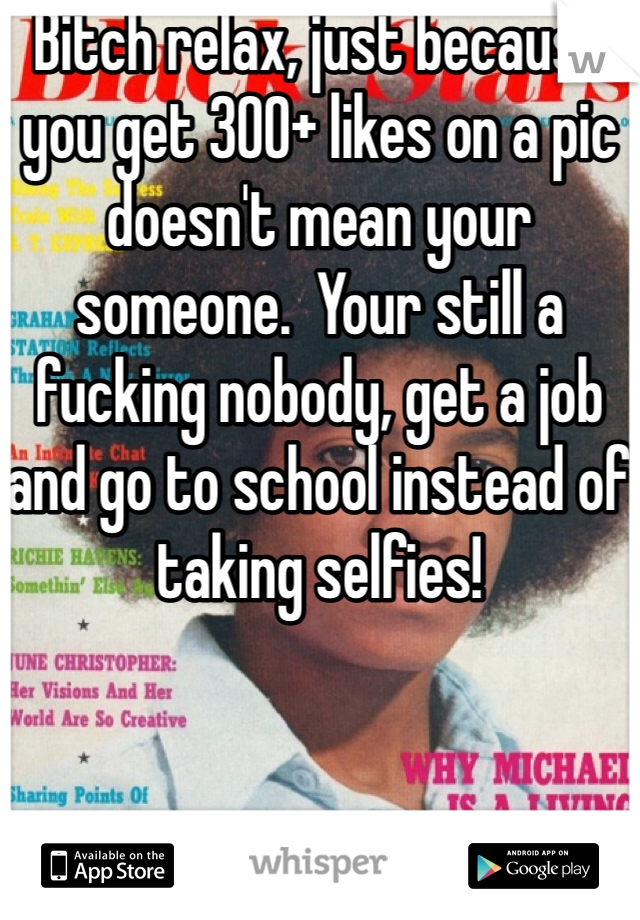 Bitch relax, just because you get 300+ likes on a pic doesn't mean your someone.  Your still a fucking nobody, get a job and go to school instead of taking selfies! 
