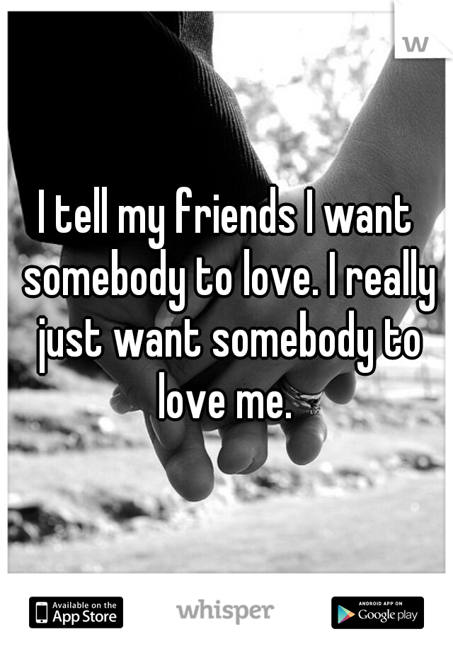 I tell my friends I want somebody to love. I really just want somebody to love me. 