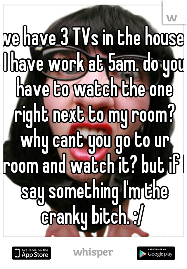 we have 3 TVs in the house. I have work at 5am. do you have to watch the one right next to my room? why cant you go to ur room and watch it? but if I say something I'm the cranky bitch. :/ 