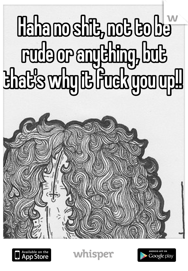 Haha no shit, not to be rude or anything, but that's why it fuck you up!! 