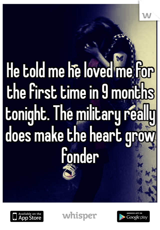 He told me he loved me for the first time in 9 months tonight. The military really does make the heart grow fonder