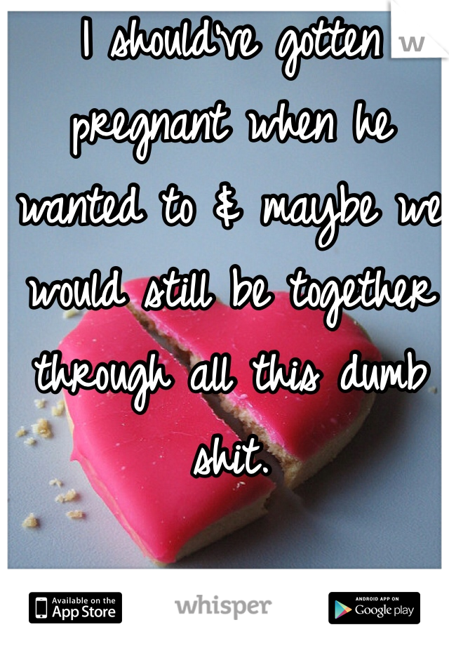 I should've gotten pregnant when he wanted to & maybe we would still be together through all this dumb shit. 