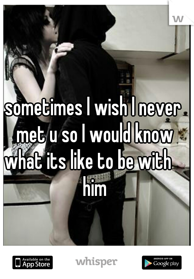 sometimes I wish I never met u so I would know what its like to be with 
 him