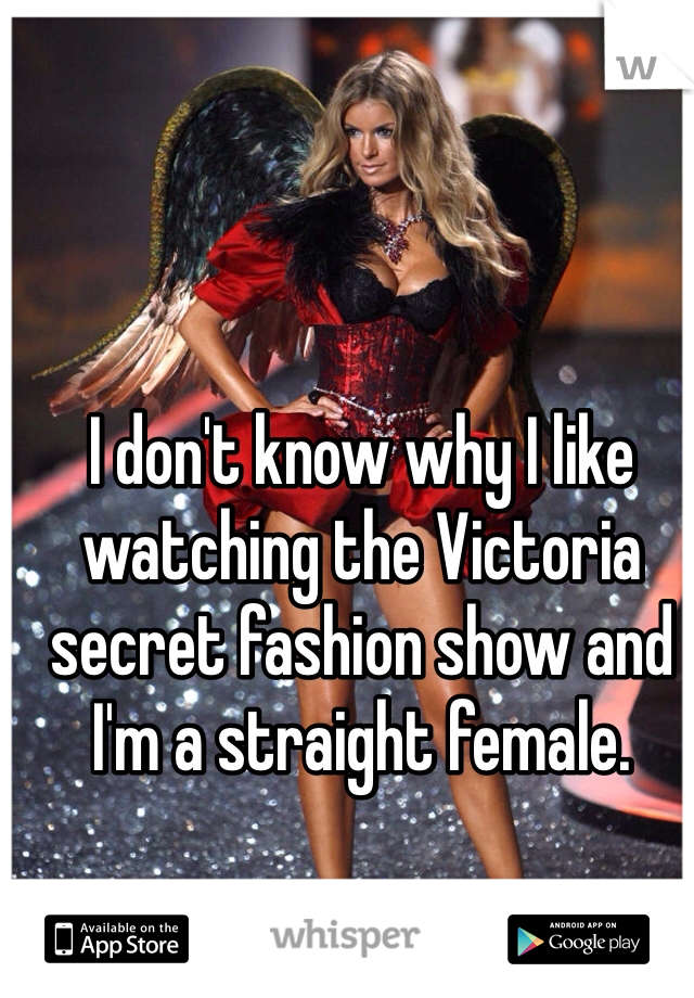 I don't know why I like watching the Victoria secret fashion show and I'm a straight female. 