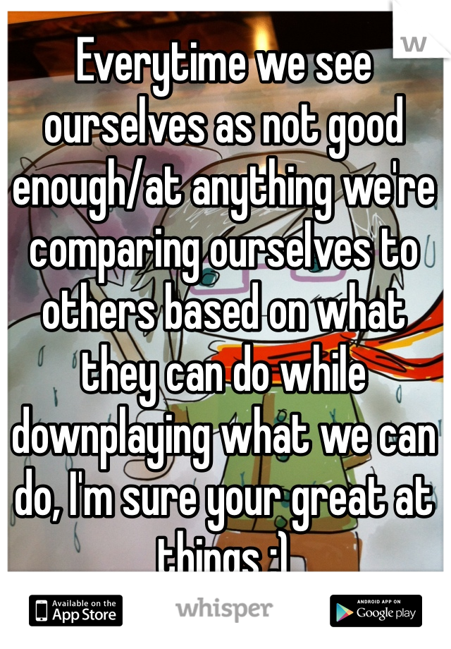 Everytime we see ourselves as not good enough/at anything we're comparing ourselves to others based on what they can do while downplaying what we can do, I'm sure your great at things :)